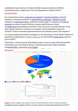 estabilidad del nuevo nombre, la Fundación Mozilla empezó en diciembre de 2003 el
procedimiento para su registro como una marca depositada en Estados Unidos.21
Características
Sus características incluyen navegación por pestañas,22
corrector ortográfico, búsqueda
progresiva, marcadores dinámicos, un administrador de descargas, navegación privada,
navegación congeorreferenciación, aceleración mediante GPU,23
e integración del motor de
búsqueda que desee el usuario. Además se pueden añadir funciones a través
de complementos desarrollados por terceros,24
entre los que hay una amplia selección, lo que
según algunos estudios lo convierte en el navegador más personalizable y seguro del
momento.25
Esto ha aumentado significativamente la comunidad de usuarios del navegador.26
Los usuarios pueden personalizar el navegador con las extensiones y temas. Mozilla mantiene los
repositorios de extensiones en addons.mozilla.org, con más de 6000 complementos a partir de
junio de 2009.27
Proporciona un entorno para los desarrolladores web en el que se puede utilizar herramientas
incorporadas, como la Consola de errores, Scratchpad (para probar código JavaScript),
el Inspector DOM, o extensiones como Firebug.
Recepción
Internet Explorer Google Chrome Firefox Opera
Firefox es el tercer navegador más usado en el mundo con aproximadamente el 23% de la cuota de mercado de
navegadores web en agosto de 2012, y el más usado en Europa desde diciembre de 2010.66
 