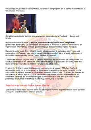 estudiantes entusiastas de la informática, quienes se congregaron en el centro de eventos de la
Universidad Americana.
Chris Hofmann,director de ingeniería y proyectos especiales de la Fundación y Corporación
Mozilla
Hofmann desarrolló el tema “Firefox 4, los nuevos navegadores web, y la próxima
generación de la web”. La actividad se desarrolló en el marco de la semana de la carrera de
Ingeniería en Informática y se logró gracias al apoyo de la comunidad Mozilla Paraguay.
Durante la conferencia, Cris Hofmann mostró a los presentes la manera en que Firefox está
creciendo en el Paraguay y en todo el mundo. Asimismo, explicó cómo la gente participa en el
desarrollo, mejoramiento y uso de Firefox y la web en general.
También se remontó un poco hacia la historia, explicando de qué manera los navegadores y la
web han cambiado en los últimos 15 años, adelantando ya lo que ocurrirá en un futuro no muy
lejano en lo que respecta a la internet y el uso de los sitios online.
Finalmente, Hofmann presentó algunos demos referentes al uso de HTML5 en Firefox 4.
Agradeció a todos por la invitación y manifestó estar muy contento de poder compartir con la
comunidad paraguaya, pues es la primera vez que visita nuestro país. “Gracias a los jóvenes por
utilizar Firefox, eso ha ayudado a que los demás navegadores también puedan mejorar su
sistema en beneficio del avance tecnológico. Latinoamérica es una zona que tiene un gran
porcentaje de usuarios de Firefox y eso es muy bueno”, dijo el experto.
Estadística del uso del Firefox a Nivel Mundial
Los datos no dejan lugar a dudas: cada vez es mayor el número de personas que optan por este
navegador en detrimento de Internet Explorer.
 