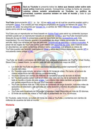 YouTube (pronunciación AFI [ˈjuˈtjuˈb]) es unsitio web en el cual los usuarios pueden subir y
compartir vídeos. Fue creado por tres antiguos empleados de PayPal en febrero de 2005.4
En
octubre de 2006, fue adquirido por Google Inc. a cambio de 1650 millones de dólares y ahora
opera como una de sus filiales.
YouTube usa un reproductor en línea basado en Adobe Flash para servir su contenido (aunque
también puede ser un reproductor basado en el estándar HTML5, que YouTube incorporó poco
después de que la W3C lo presentara y que es soportado por los navegadores web más
importantes). Es muy popular gracias a la posibilidad de alojar vídeos personales de manera
sencilla. Aloja una variedad de clips de películas, programas de televisión y vídeos musicales. A
pesar de las reglas de YouTube contra subir vídeos con derechos de autor, este material existe
en abundancia, así como contenidos amateur como videoblogs. Los enlaces a vídeos de
YouTube pueden ser también insertados en blogs y sitios electrónicos personales usando API o
incrustando cierto código HTML.
YouTube se fundó a principios de 2005 por tres antiguos empleados de PayPal: Chad Hurley,
Steve Chen y Jawed Karim. La versión beta del sitio se publicó en mayo de 2005.
La visión de YouTube es permitir que todos los usuarios puedan expresarse, evolucionar el
mundo del vídeo.
En Youtube cada minuto, se suben más de 24 horas de vídeo. Por tanto, el número de
vídeos específicos del sitio cambia constantemente.
Youtube cuenta con cientos de millones de canales y usuarios de todo el mundo.
En Youtube puedes saber cuál es el vídeo más visto del día, de la semana y del mes de
todo el mundo a través de este enlace. Los vídeos más vistos también se pueden dividir
por países específicos en los que YouTube está localizado.
YouTube contiene más de 7.000 horas de contenido de larga duración, incluidos miles de
episodios de televisión y de películas de corta duración y cientos de películas de larga
duración.
YouTube está localizado en 24 países y regiones y está disponible en más de 30 idiomas.
El límite de subida de vídeos a YouTube ha aumentado de 10 a 15 minutos.
En Youtube, cada minuto, se suben 24 horas de vídeo a YouTube, y contamos con cientos de
millones de usuarios de todo el mundo
Historia
Qué es Youtube te presenta todos los datos que deseas saber sobre este
canal online totalmente gratuito. Compartimos contigo la fecha de creación,
cuántos videos existen actualmente en Youtube, su política de
privacidad, cuantos usuarios existen en todo el mundo y todo lo que
deseas saber.
 