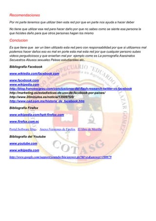 Recomendaciones
Por mi parte tenemos que utilizar bien esta red por que en parte nos ayuda a hacer deber
No tiene que utilizar esa red para hacer daño por que no sabes como se siente esa persona la
que hicistes daño para que otros personas hagan los mismo
Conclucion
Es que tiene que ser un bien utilizado esta red pero con responsabilidad por que si utilizamos mal
podemos hacer daños eso es mal en porte esta mal esta red por que cualquier persono subes
videos pergudiciosos y que enseñan mal por ejemplo como es La pornografía Asesinatos
Secuestros Abusos sexuales Peleas estudiantiles etc.
Bibliografia Facebook
www.wikiedia.com/facebook.com
www.facebook.com
www.wikipedia.com
http://blog.francescgrau.com/conclusiones-del-flash-research-twitter-vs-facebook
http://marketing.es/estadisticas-de-uso-de-facebook-por-paises/
http://www.20minutos.es/noticia/1350975/0/
http://www.cad.com.mx/historia_de_facebook.htm
Bibliografía Firefox
www.wikipedia.com/hptt:firefox.com
www.firefox.com.ec
Portal:Software libre.. Anexo:Versiones de Firefox El libro de Mozilla
Bibliografía del Youtube
www.youtube.com
www.wikipedia.com
http://www.google.com/support/youtube/bin/answer.py?hl=es&answer=100079
 