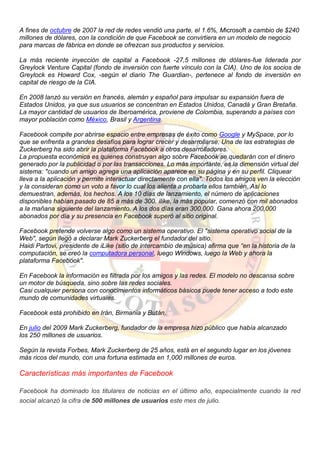 A fines de octubre de 2007 la red de redes vendió una parte, el 1.6%, Microsoft a cambio de $240
millones de dólares, con la condición de que Facebook se convirtiera en un modelo de negocio
para marcas de fábrica en donde se ofrezcan sus productos y servicios.
La más reciente inyección de capital a Facebook -27,5 millones de dólares-fue liderada por
Greylock Venture Capital (fondo de inversión con fuerte vínculo con la CIA). Uno de los socios de
Greylock es Howard Cox, -según el diario The Guardian-, pertenece al fondo de inversión en
capital de riesgo de la CIA.
En 2008 lanzó su versión en francés, alemán y español para impulsar su expansión fuera de
Estados Unidos, ya que sus usuarios se concentran en Estados Unidos, Canadá y Gran Bretaña.
La mayor cantidad de usuarios de Iberoamérica, proviene de Colombia, superando a países con
mayor población como México, Brasil y Argentina.
Facebook compite por abrirse espacio entre empresas de éxito como Google y MySpace, por lo
que se enfrenta a grandes desafíos para lograr crecer y desarrollarse. Una de las estrategias de
Zuckerberg ha sido abrir la plataforma Facebook a otros desarrolladores.
La propuesta económica es quienes construyan algo sobre Facebook se quedarán con el dinero
generado por la publicidad o por las transacciones. Lo más importante, es la dimensión virtual del
sistema: "cuando un amigo agrega una aplicación aparece en su página y en su perfil. Cliquear
lleva a la aplicación y permite interactuar directamente con ella". Todos los amigos ven la elección
y la consideran como un voto a favor lo cual los alienta a probarla ellos también. Así lo
demuestran, además, los hechos. A los 10 días de lanzamiento, el número de aplicaciones
disponibles habían pasado de 85 a más de 300. ilike, la más popular, comenzó con mil abonados
a la mañana siguiente del lanzamiento. A los dos días eran 300,000. Gana ahora 200,000
abonados por día y su presencia en Facebook superó al sitio original.
Facebook pretende volverse algo como un sistema operativo. El "sistema operativo social de la
Web", según llegó a declarar Mark Zuckerberg el fundador del sitio.
Haidi Partovi, presidente de iLike (sitio de intercambio de música) afirma que “en la historia de la
computación, se creó la computadora personal, luego Windows, luego la Web y ahora la
plataforma Facebook".
En Facebook la información es filtrada por los amigos y las redes. El modelo no descansa sobre
un motor de búsqueda, sino sobre las redes sociales.
Casi cualquier persona con conocimientos informáticos básicos puede tener acceso a todo este
mundo de comunidades virtuales.
Facebook está prohibido en Irán, Birmania y Bután.
En julio del 2009 Mark Zuckerberg, fundador de la empresa hizo público que había alcanzado
los 250 millones de usuarios.
Según la revista Forbes, Mark Zuckerberg de 25 años, está en el segundo lugar en los jóvenes
más ricos del mundo, con una fortuna estimada en 1,000 millones de euros.
Características más importantes de Facebook
Facebook ha dominado los titulares de noticias en el último año, especialmente cuando la red
social alcanzó la cifra de 500 millones de usuarios este mes de julio.
 
