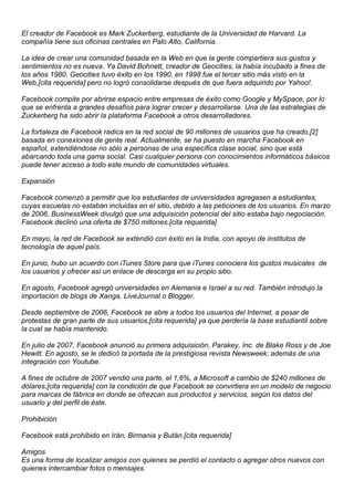 El creador de Facebook es Mark Zuckerberg, estudiante de la Universidad de Harvard. La
compañía tiene sus oficinas centrales en Palo Alto, California.
La idea de crear una comunidad basada en la Web en que la gente compartiera sus gustos y
sentimientos no es nueva. Ya David Bohnett, creador de Geocities, la había incubado a fines de
los años 1980. Geocities tuvo éxito en los 1990, en 1998 fue el tercer sitio más visto en la
Web,[cita requerida] pero no logró consolidarse después de que fuera adquirido por Yahoo!.
Facebook compite por abrirse espacio entre empresas de éxito como Google y MySpace, por lo
que se enfrenta a grandes desafíos para lograr crecer y desarrollarse. Una de las estrategias de
Zuckerberg ha sido abrir la plataforma Facebook a otros desarrolladores.
La fortaleza de Facebook radica en la red social de 90 millones de usuarios que ha creado,[2]
basada en conexiones de gente real. Actualmente, se ha puesto en marcha Facebook en
español, extendiéndose no sólo a personas de una específica clase social, sino que está
abarcando toda una gama social. Casi cualquier persona con conocimientos informáticos básicos
puede tener acceso a todo este mundo de comunidades virtuales.
Expansión
Facebook comenzó a permitir que los estudiantes de universidades agregasen a estudiantes,
cuyas escuelas no estaban incluidas en el sitio, debido a las peticiones de los usuarios. En marzo
de 2006, BusinessWeek divulgó que una adquisición potencial del sitio estaba bajo negociación.
Facebook declinó una oferta de $750 millones.[cita requerida]
En mayo, la red de Facebook se extendió con éxito en la India, con apoyo de institutos de
tecnología de aquel país.
En junio, hubo un acuerdo con iTunes Store para que iTunes conociera los gustos musicales de
los usuarios y ofrecer así un enlace de descarga en su propio sitio.
En agosto, Facebook agregó universidades en Alemania e Israel a su red. También introdujo la
importación de blogs de Xanga, LiveJournal o Blogger.
Desde septiembre de 2006, Facebook se abre a todos los usuarios del Internet, a pesar de
protestas de gran parte de sus usuarios,[cita requerida] ya que perdería la base estudiantil sobre
la cual se había mantenido.
En julio de 2007, Facebook anunció su primera adquisición, Parakey, Inc. de Blake Ross y de Joe
Hewitt. En agosto, se le dedicó la portada de la prestigiosa revista Newsweek; además de una
integración con Youtube.
A fines de octubre de 2007 vendió una parte, el 1,6%, a Microsoft a cambio de $240 millones de
dólares,[cita requerida] con la condición de que Facebook se convirtiera en un modelo de negocio
para marcas de fábrica en donde se ofrezcan sus productos y servicios, según los datos del
usuario y del perfil de éste.
Prohibición
Facebook está prohibido en Irán, Birmania y Bután.[cita requerida]
Amigos
Es una forma de localizar amigos con quienes se perdió el contacto o agregar otros nuevos con
quienes intercambiar fotos o mensajes.
 