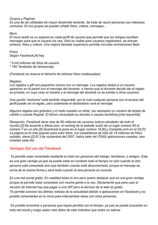Grupos y Paginas
Es una de las utilidades de mayor desarrollo reciente. Se trata de reunir personas con intereses
comunes. En los grupos se pueden añadir fotos, vídeos, mensajes...
Muro
El muro (wall) es un espacio en cada perfil de usuario que permite que los amigos escriban
mensajes para que el usuario los vea. Sólo es visible para usuarios registrados, se anexan
enlaces, fotos y vídeos. Una mejora llamada supermuro permite incrustar animaciones flash.
Fotos
Según Facebook,[4] hay:
* 5 mil millones de fotos de usuario.
* 160 Terabytes de almacenaje.
(Facebook se reserva el derecho de eliminar fotos inadecuadas)
Regalos
Los regalos o gift son pequeños íconos con un mensaje. Los regalos dados a un usuario
aparecen en la pared con el mensaje del donante, a menos que el donante decida dar el regalo
en privado, en cuyo caso el nombre y el mensaje del donante no se exhibe a otros usuarios.
Una opción "anónima" está también disponible, por la cual cualquier persona con el acceso del
perfil puede ver el regalo, pero solamente el destinatario verá el mensaje.
Algunos regalos son gratuitos y el resto cuestan un dólar, (es necesario un número de tarjeta de
crédito o cuenta Paypal). El dinero recaudado es donado a causas benéficas.[cita requerida]
Recepción Facebook tiene mas de 90 millones de usuarios activos alrededor de todo el
mundo.[2] De acuerdo a Alexa.com, el ranking de la website subió de un lugar número 60 al
número 7 en un año.[5] Quantcast la pone en el lugar número 16,[6] y Compete.com en el 20.[7]
La página es la más popular para subir fotos, con estadísticas de más de 14 millones de fotos
subidas diario.[2] El 3 de noviembre del 2007, había siete mil (7000) aplicaciones creadas, cien
creadas cada día
Ventajas Del uso del Facebook
Te permite estar conectado mediante el chat con personas del trabajo, familiares, o amigos. Esta
es una gran ventaja ya que se puede estar en contacto todo el tiempo no solo cuando la otra
persona está conectada sino que también cuando está desconectada, porque el mensaje se
envía de la misma forma y será leído cuando la otra persona se conecte.
Es una red social gratis. En realidad todas lo son pero quiero destacar que es una gran ventaja
porque te permite estar conectado con mucha gente a la vez. Obviamente que para usar el
servicio de Internet hay que pagar a una ISP pero el servicio de la web es gratis.
Te permite conocer las últimas noticias de la actualidad debido a aplicaciones en Facebook y es
posible comentarlas en tu muro para intercambiar ideas con otras personas.
Es posible encontrar a personas que hayas perdido con el tiempo, ya que se puede buscarlas en
esta red social y luego saber más datos de este individuo que antes no sabías.
 
