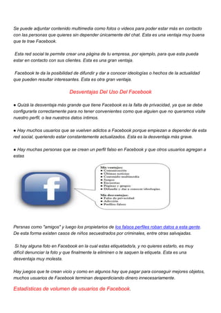 Se puede adjuntar contenido multimedia como fotos o videos para poder estar más en contacto
con las personas que quieres sin depender únicamente del chat. Esta es una ventaja muy buena
que te trae Facebook.
Esta red social te permite crear una página de tu empresa, por ejemplo, para que esta pueda
estar en contacto con sus clientes. Esta es una gran ventaja.
Facebook te da la posibilidad de difundir y dar a conocer ideologías o hechos de la actualidad
que pueden resultar interesantes. Esta es otra gran ventaja.
Desventajas Del Uso Del Facebook
● Quizá la desventaja más grande que tiene Facebook es la falta de privacidad, ya que se debe
configurarla correctamente para no tener convenientes como que alguien que no queramos visite
nuestro perfil, o lea nuestros datos íntimos.
● Hay muchos usuarios que se vuelven adictos a Facebook porque empiezan a depender de esta
red social, queriendo estar constantemente actualizados. Esta es la desventaja más grave.
● Hay muchas personas que se crean un perfil falso en Facebook y que otros usuarios agregan a
estas
Persnas como "amigos" y luego los propietarios de los falsos perfiles roban datos a esta gente.
De esta forma existen casos de niños secuestrados por criminales, entre otras salvajadas.
Si hay alguna foto en Facebook en la cual estas etiquetado/a, y no quieres estarlo, es muy
difícil denunciar la foto y que finalmente la eliminen o te saquen la etiqueta. Esta es una
desventaja muy molesta.
Hay juegos que te crean vicio y como en algunos hay que pagar para conseguir mejores objetos,
muchos usuarios de Facebook terminan desperdiciando dinero innecesariamente.
Estadísticas de volumen de usuarios de Facebook.
 