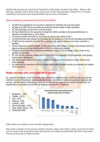 Análisis del volumen de usuarios de Facebook y otras redes sociales como titear, Misase, Hi5,
Net log, Linketing, Orkut, Xing, Ning o Hyves por ser las más populares. Basado en un estudio
realizado en los países más representativos de los cinco continentes.
Datos estadísticos generales del estudio (Social Media):
El 20% de la población con acceso a Internet es miembro de una red social.
Al menos el 90% de los usuarios de Internet conoce hasta 4 redes sociales.
El 70% participa al menos en una red social.
No hay intención de los usuarios de dejar las redes sociales a las que perteneces, ni
tampoco de pertenecer a más redes.
El usuario medio consulta su red social al menos dos veces al día.
La herramienta más usadas en los sitios de red social es el envío de mensajes personales.
El 80% de los usuarios se hace fan o participa de alguna manera con otros usuarios o
perfiles.
Como media los usuarios llegan a tener de 190 a 200 amigos, aunque esto puede variar en
algunos países incluso duplicando la cifra de amigos por usuario.
Practicamente todos los usuarios ha eliminado alguna vez un amigo, sobre todo en los
perfiles personales.
El 15% de los usuarios utilizan una imagen que no se ajusta a la real (parecer más guapo,
interesante, inteligente).
De deduce gran diferencia entre los usarios europeos y los asiáticos, estos últimos son
más abiertos.
La mitad de los usuarios no tiene acceso a las redes sociales desde sus puestos de trabajo
en la empresa.
Redes sociales más conocidas en el mundo:
En general Facebook es la red social más conocida a nivel mundial, el 85% de los usuarios de
Internet conocen Facebook, siendo además la más conocida en todos los países o regiones del
mundo, siendo menos conocida en Asia con el 40% de los usuarios la conoce. Al contrario, en
Sudamerica y Australia casi al 95% de los usuarios conoce Facebook.
1. MySpace - 75%.
2. Twitter - 65 %.
3. Hi5 - 30%
4. NetLog - 22%
5. Linkein - 20%
6. Orkut (Google) - 20%
7. Xing, Ning, Hyves - 5%
8. Facebook 85%
Estos datos son medias a nivel mundial, lógicamente
Hay zonas o países en los que los usuarios conocen mejor unas redes u otras, es el caso de Xing
que es mucho más conocida en Asia alcanzando una media de popularidad del 20% lo que está
muy por encima de la media mundial.
 