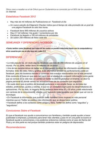 Otros caso a resaltar es el de Orkut que en Sudamérica es conocido por el 90% de los usuarios
de Internet.
Estadísticas Facebook 2012
Hay más de mil millones de Publicaciones en Facebook al día
Un nuevo estudio de Edgerank Checker indica que el tiempo de vida promedio de un post de
una página Facebook es sólo tres horas.
Facebook tiene 845 millones de usuarios activos
Hay 2,7 mil millones „me gusta‟ / comentarios por día
Facebook ha llegado a 100 mil millones de amistades
Se suben 250 millones de fotos cada día
SEMEJANZA Y DIFERENCIAS FACEBOOK
•Tanto twitter como facebook son redes en las cuales se pueden relacionar tanto con la computadora y
otros usuarios por eso se dice que son redes 2.0.
DIFERENCIAS:
• La más popular es, sin duda alguna, facebook con más de 350 millones de usuarios en el
mundo. Por su parte, twitter tiene 58 millones de usuarios.
• Una de las características de twitter es el intercambio continuo de información en diferentes
formatos: links de video, fotos y gráfica. Esta alternativa también es perfectamente viable en
facebook, pero los bookeros tienden a comentar más eventos relacionados con la vida personal.
Esta conducta se basa en que esta red nació con el objetivo de compartir información entre gente
que se conoce en la vida real, en cambio en twitter la idea es globalizar el timeline, es decir la
página personal en donde vemos las actualizaciones de los contactos que seguimos.
• Se suele decir que el público de facebook pertenece a una amplia franja: es de todas las
edades, profesiones, gustos y colores, lo que es un verdadero logro para los desarrolladores de
aplicaciones. Por su lado, la mayoría de los twitteros tiene entre 25 y 50 años y está relacionada
con carreras de la comunicación, diseño y por supuesto todas aquellas que tienen que ver con la
tecnología.
• En Facebook la información que publican tanto hombres como mujeres es más personal
mientras que en Twitter se publica más información que se desea hacer pública.
• Facebook define a los contactos como amigos y fans, Twitter los define como “seguidos” y
“seguidores”.
Conclusiones Sobre el Facebook
Es que el facebook nos ayuda a comunicarnos con familiares y también puede ayudar a hacer
publicidad a empresas y productos para tener más clientela y para mí en una parte es bueno el
facebook ayuda a comunicarse y nos podemos enterarnos noticias como el caso de Karina del
Pozo y en otra parte es mal porque también podemos estar en peligros de depravados
Recomendaciones
 
