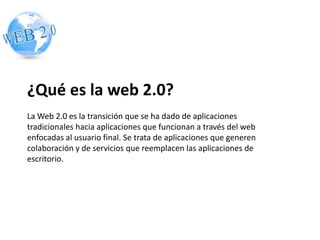 ¿Qué es la web 2.0? 
La Web 2.0 es la transición que se ha dado de aplicaciones 
tradicionales hacia aplicaciones que funcionan a través del web 
enfocadas al usuario final. Se trata de aplicaciones que generen 
colaboración y de servicios que reemplacen las aplicaciones de 
escritorio. 
 