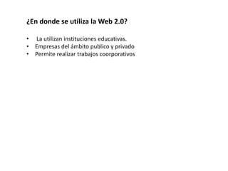 ¿En donde se utiliza la Web 2.0? 
• La utilizan instituciones educativas. 
• Empresas del ámbito publico y privado 
• Permite realizar trabajos coorporativos 
 