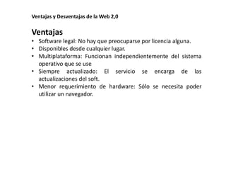 Ventajas y Desventajas de la Web 2,0 
Ventajas 
• Software legal: No hay que preocuparse por licencia alguna. 
• Disponibles desde cualquier lugar. 
• Multiplataforma: Funcionan independientemente del sistema 
operativo que se use 
• Siempre actualizado: El servicio se encarga de las 
actualizaciones del soft. 
• Menor requerimiento de hardware: Sólo se necesita poder 
utilizar un navegador. 
 
