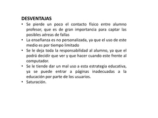 DESVENTAJAS 
• Se pierde un poco el contacto físico entre alumno 
profesor, que es de gran importancia para captar las 
posibles aéreas de fallas 
• La enseñanza es no personalizada, ya que el uso de este 
medio es por tiempo limitado 
• Se le deja toda la responsabilidad al alumno, ya que el 
podrá decidir que ver y que hacer cuando este frente al 
computador. 
• Se le tiende dar un mal uso a esta estrategia educativa, 
ya se puede entrar a páginas inadecuadas a la 
educación por parte de los usuarios. 
• Saturación. 
 