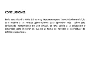 CONCLUSIONES: 
En la actualidad la Web 2,0 es muy importante para la sociedad mundial, lo 
cual motiva a las nuevas generaciones para aprender mas sobre esta 
sofisticada herramienta de uso virtual. Es una salida a la educación y 
empresas para mejorar en cuanto al tema de navegar e interactuar de 
diferentes maneras. 
