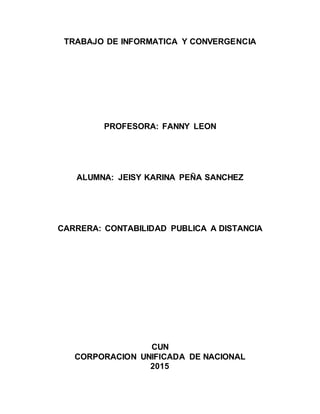 TRABAJO DE INFORMATICA Y CONVERGENCIA
PROFESORA: FANNY LEON
ALUMNA: JEISY KARINA PEÑA SANCHEZ
CARRERA: CONTABILIDAD PUBLICA A DISTANCIA
CUN
CORPORACION UNIFICADA DE NACIONAL
2015
 