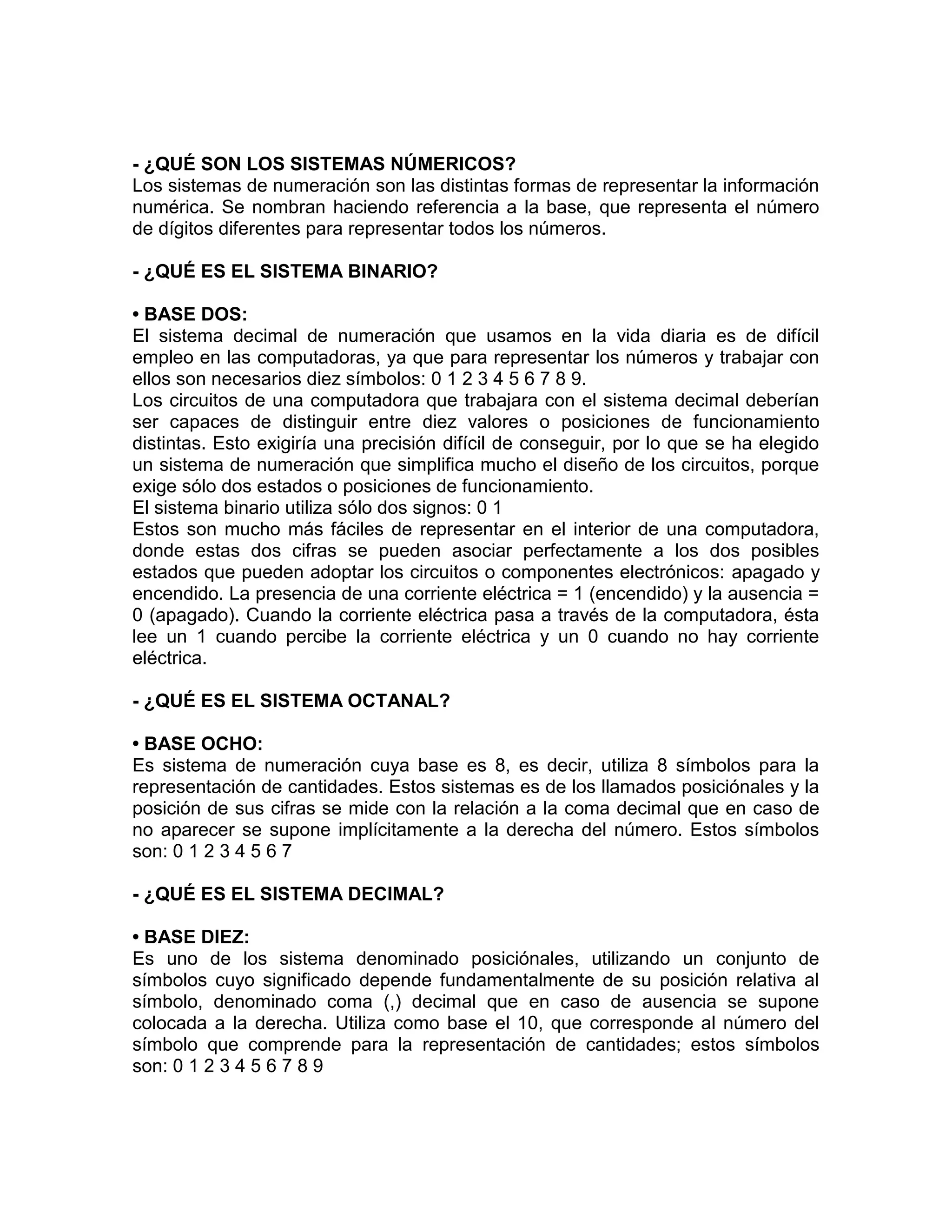 - ¿QUÉ SON LOS SISTEMAS NÚMERICOS?
Los sistemas de numeración son las distintas formas de representar la información
numérica. Se nombran haciendo referencia a la base, que representa el número
de dígitos diferentes para representar todos los números.
- ¿QUÉ ES EL SISTEMA BINARIO?
• BASE DOS:
El sistema decimal de numeración que usamos en la vida diaria es de difícil
empleo en las computadoras, ya que para representar los números y trabajar con
ellos son necesarios diez símbolos: 0 1 2 3 4 5 6 7 8 9.
Los circuitos de una computadora que trabajara con el sistema decimal deberían
ser capaces de distinguir entre diez valores o posiciones de funcionamiento
distintas. Esto exigiría una precisión difícil de conseguir, por lo que se ha elegido
un sistema de numeración que simplifica mucho el diseño de los circuitos, porque
exige sólo dos estados o posiciones de funcionamiento.
El sistema binario utiliza sólo dos signos: 0 1
Estos son mucho más fáciles de representar en el interior de una computadora,
donde estas dos cifras se pueden asociar perfectamente a los dos posibles
estados que pueden adoptar los circuitos o componentes electrónicos: apagado y
encendido. La presencia de una corriente eléctrica = 1 (encendido) y la ausencia =
0 (apagado). Cuando la corriente eléctrica pasa a través de la computadora, ésta
lee un 1 cuando percibe la corriente eléctrica y un 0 cuando no hay corriente
eléctrica.
- ¿QUÉ ES EL SISTEMA OCTANAL?
• BASE OCHO:
Es sistema de numeración cuya base es 8, es decir, utiliza 8 símbolos para la
representación de cantidades. Estos sistemas es de los llamados posiciónales y la
posición de sus cifras se mide con la relación a la coma decimal que en caso de
no aparecer se supone implícitamente a la derecha del número. Estos símbolos
son: 0 1 2 3 4 5 6 7
- ¿QUÉ ES EL SISTEMA DECIMAL?
• BASE DIEZ:
Es uno de los sistema denominado posiciónales, utilizando un conjunto de
símbolos cuyo significado depende fundamentalmente de su posición relativa al
símbolo, denominado coma (,) decimal que en caso de ausencia se supone
colocada a la derecha. Utiliza como base el 10, que corresponde al número del
símbolo que comprende para la representación de cantidades; estos símbolos
son: 0 1 2 3 4 5 6 7 8 9
 