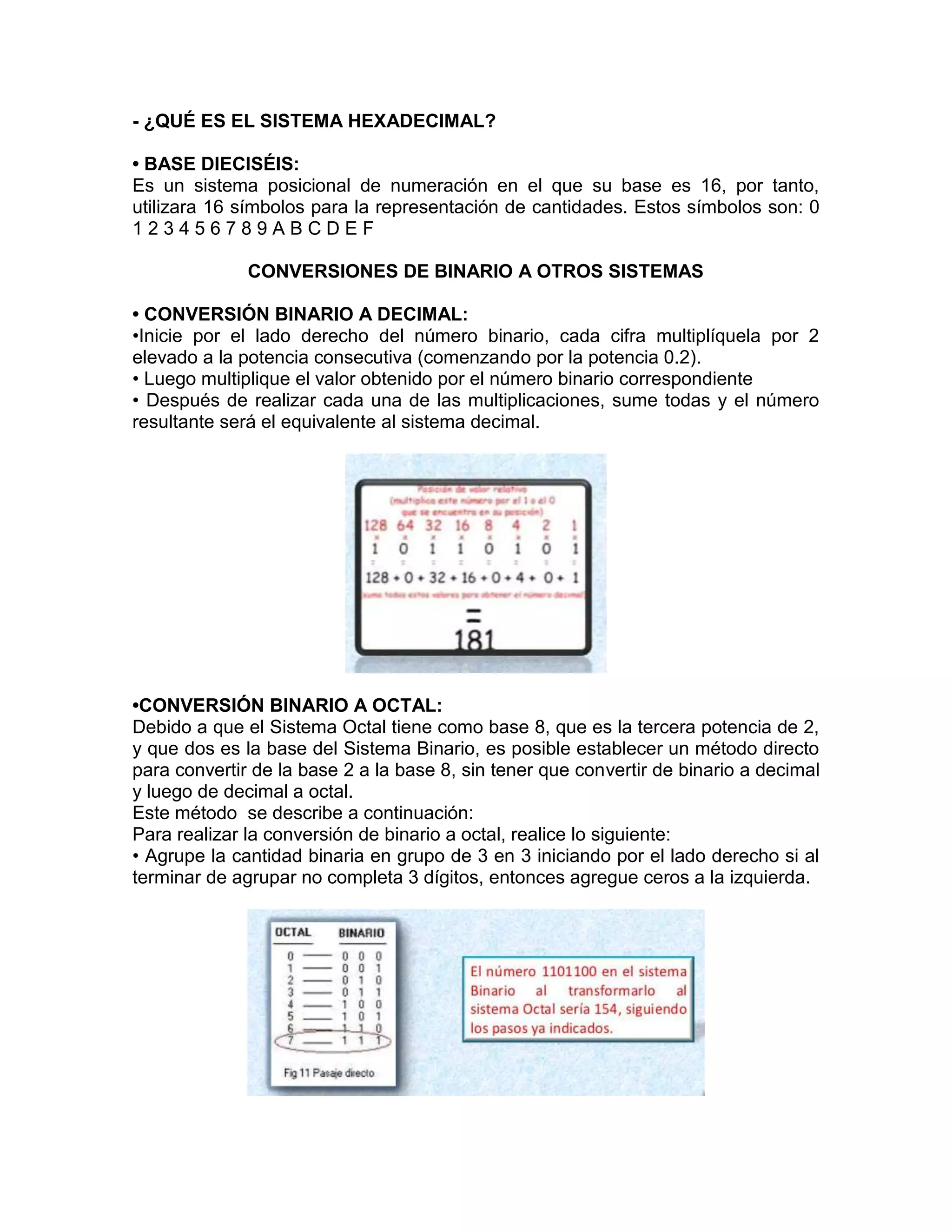 - ¿QUÉ ES EL SISTEMA HEXADECIMAL?
• BASE DIECISÉIS:
Es un sistema posicional de numeración en el que su base es 16, por tanto,
utilizara 16 símbolos para la representación de cantidades. Estos símbolos son: 0
1 2 3 4 5 6 7 8 9 A B C D E F
CONVERSIONES DE BINARIO A OTROS SISTEMAS
• CONVERSIÓN BINARIO A DECIMAL:
•Inicie por el lado derecho del número binario, cada cifra multiplíquela por 2
elevado a la potencia consecutiva (comenzando por la potencia 0.2).
• Luego multiplique el valor obtenido por el número binario correspondiente
• Después de realizar cada una de las multiplicaciones, sume todas y el número
resultante será el equivalente al sistema decimal.
•CONVERSIÓN BINARIO A OCTAL:
Debido a que el Sistema Octal tiene como base 8, que es la tercera potencia de 2,
y que dos es la base del Sistema Binario, es posible establecer un método directo
para convertir de la base 2 a la base 8, sin tener que convertir de binario a decimal
y luego de decimal a octal.
Este método se describe a continuación:
Para realizar la conversión de binario a octal, realice lo siguiente:
• Agrupe la cantidad binaria en grupo de 3 en 3 iniciando por el lado derecho si al
terminar de agrupar no completa 3 dígitos, entonces agregue ceros a la izquierda.
 
