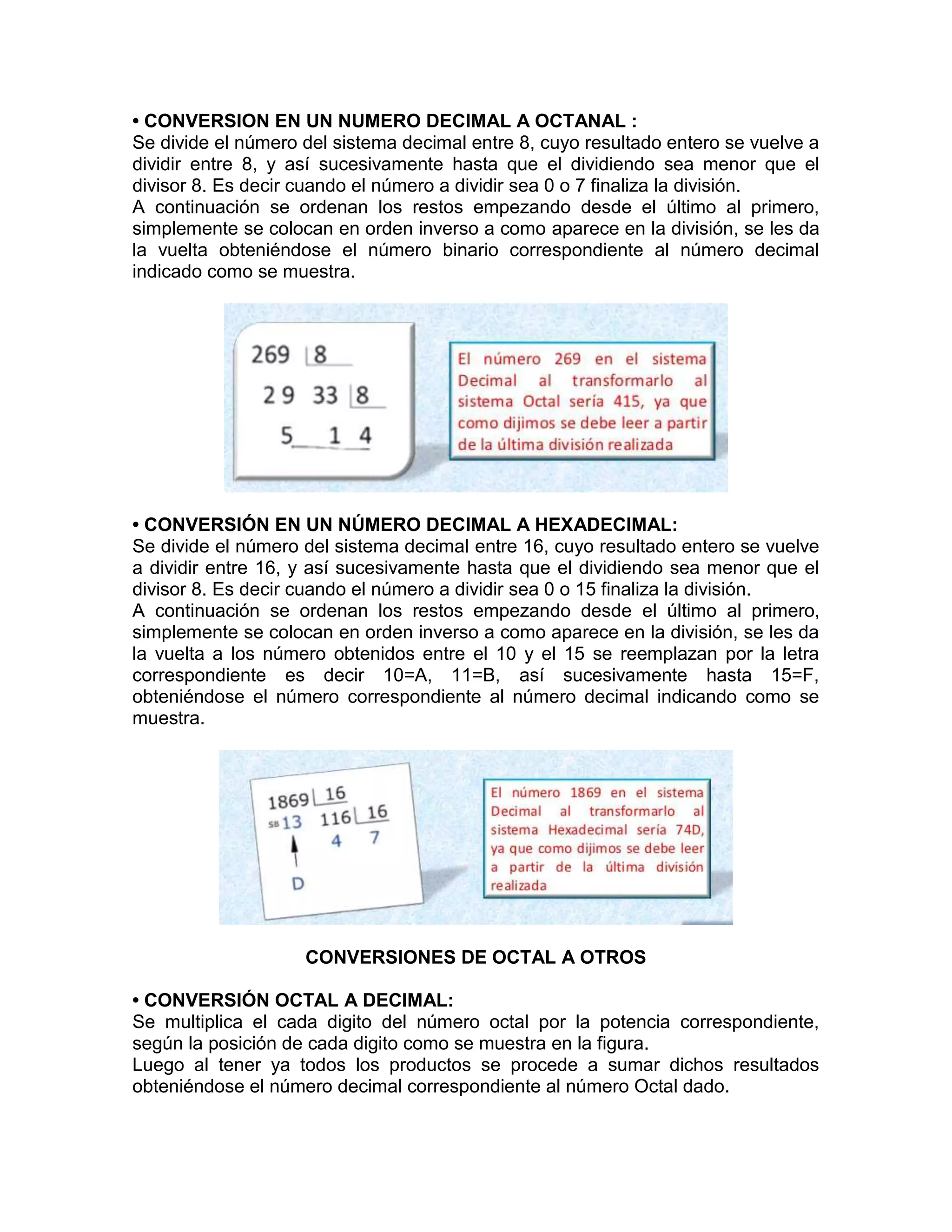 • CONVERSION EN UN NUMERO DECIMAL A OCTANAL :
Se divide el número del sistema decimal entre 8, cuyo resultado entero se vuelve a
dividir entre 8, y así sucesivamente hasta que el dividiendo sea menor que el
divisor 8. Es decir cuando el número a dividir sea 0 o 7 finaliza la división.
A continuación se ordenan los restos empezando desde el último al primero,
simplemente se colocan en orden inverso a como aparece en la división, se les da
la vuelta obteniéndose el número binario correspondiente al número decimal
indicado como se muestra.
• CONVERSIÓN EN UN NÚMERO DECIMAL A HEXADECIMAL:
Se divide el número del sistema decimal entre 16, cuyo resultado entero se vuelve
a dividir entre 16, y así sucesivamente hasta que el dividiendo sea menor que el
divisor 8. Es decir cuando el número a dividir sea 0 o 15 finaliza la división.
A continuación se ordenan los restos empezando desde el último al primero,
simplemente se colocan en orden inverso a como aparece en la división, se les da
la vuelta a los número obtenidos entre el 10 y el 15 se reemplazan por la letra
correspondiente es decir 10=A, 11=B, así sucesivamente hasta 15=F,
obteniéndose el número correspondiente al número decimal indicando como se
muestra.
CONVERSIONES DE OCTAL A OTROS
• CONVERSIÓN OCTAL A DECIMAL:
Se multiplica el cada digito del número octal por la potencia correspondiente,
según la posición de cada digito como se muestra en la figura.
Luego al tener ya todos los productos se procede a sumar dichos resultados
obteniéndose el número decimal correspondiente al número Octal dado.
 