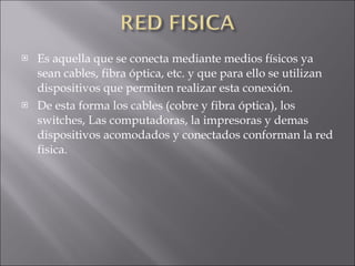 Es aquella que se conecta mediante medios físicos ya sean cables, fibra óptica, etc. y que para ello se utilizan dispositivos que permiten realizar esta conexión. De esta forma los cables (cobre y fibra óptica), los switches, Las computadoras, la impresoras y demas dispositivos acomodados y conectados conforman la red fisica.  