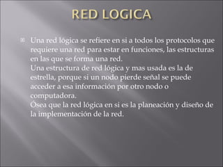Una red lógica se refiere en si a todos los protocolos que requiere una red para estar en funciones, las estructuras en las que se forma una red. Una estructura de red lógica y mas usada es la de estrella, porque si un nodo pierde señal se puede acceder a esa información por otro nodo o computadora. Ósea que la red lógica en si es la planeación y diseño de la implementación de la red. 