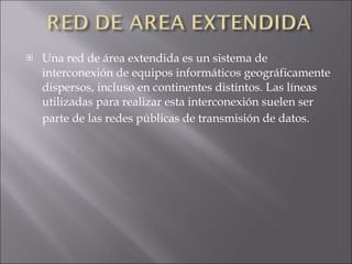 Una red de área extendida es un sistema de interconexión de equipos informáticos geográficamente dispersos, incluso en continentes distintos. Las líneas utilizadas para realizar esta interconexión suelen ser parte de las redes públicas de transmisión de datos.   