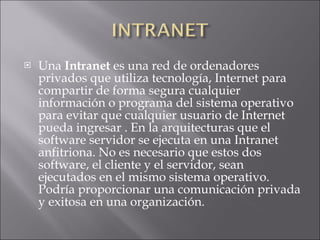 Una  Intranet  es una red de ordenadores privados que utiliza tecnología, Internet para compartir de forma segura cualquier información o programa del sistema operativo para evitar que cualquier usuario de Internet pueda ingresar . En la arquitecturas que el software servidor se ejecuta en una Intranet anfitriona. No es necesario que estos dos software, el cliente y el servidor, sean ejecutados en el mismo sistema operativo. Podría proporcionar una comunicación privada y exitosa en una organización.  