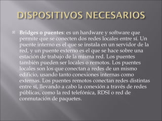 Bridges o puentes : es un hardware y software que permite que se conecten dos redes locales entre sí. Un puente interno es el que se instala en un servidor de la red, y un puente externo es el que se hace sobre una estación de trabajo de la misma red. Los puentes también pueden ser locales o remotos. Los puentes locales son los que conectan a redes de un mismo edificio, usando tanto conexiones internas como externas. Los puentes remotos conectan redes distintas entre sí, llevando a cabo la conexión a través de redes públicas, como la red telefónica, RDSI o red de conmutación de paquetes. 