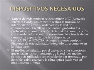 Tarjeta de red : también se denominan NIC (Network Interface Card). Básicamente realiza la función de intermediario entre el ordenador y la red de comunicación. En ella se encuentran grabados los protocolos de comunicación de la red. La comunicación con el ordenador se realiza normalmente a través de las ranuras de expansión que éste dispone, ya sea ISA, PCI o PCMCIA. Aunque algunos equipos disponen de este adaptador integrado directamente en la placa base. El medio : constituido por el cableado y los conectores que enlazan los componentes de la red. Los medios físicos más utilizados son el cable de par trenzado, par de cable, cable coaxial y la fibra óptica (cada vez en más uso esta última). 