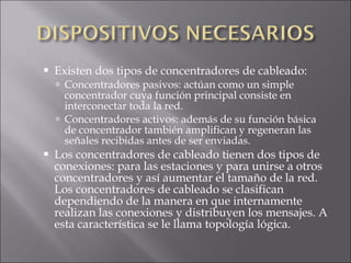 Existen dos tipos de concentradores de cableado: Concentradores pasivos: actúan como un simple concentrador cuya función principal consiste en interconectar toda la red. Concentradores activos: además de su función básica de concentrador también amplifican y regeneran las señales recibidas antes de ser enviadas. Los concentradores de cableado tienen dos tipos de conexiones: para las estaciones y para unirse a otros concentradores y así aumentar el tamaño de la red. Los concentradores de cableado se clasifican dependiendo de la manera en que internamente realizan las conexiones y distribuyen los mensajes. A esta característica se le llama topología lógica. 