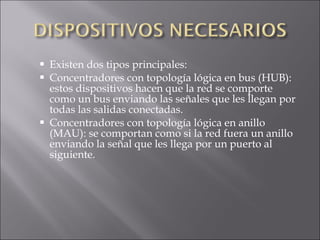 Existen dos tipos principales: Concentradores con topología lógica en bus (HUB): estos dispositivos hacen que la red se comporte como un bus enviando las señales que les llegan por todas las salidas conectadas. Concentradores con topología lógica en anillo (MAU): se comportan como si la red fuera un anillo enviando la señal que les llega por un puerto al siguiente. 
