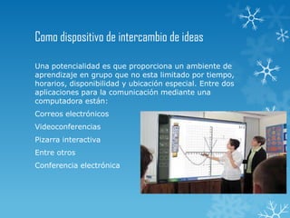Como dispositivo de intercambio de ideas
Una potencialidad es que proporciona un ambiente de
aprendizaje en grupo que no esta limitado por tiempo,
horarios, disponibilidad y ubicación especial. Entre dos
aplicaciones para la comunicación mediante una
computadora están:
Correos electrónicos
Videoconferencias
Pizarra interactiva
Entre otros
Conferencia electrónica
 