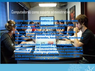  Hablar sobre computadora como maestros tutor.
 Aquí agrupamos lo que se conoce como: EAC
(enseñanza asistida por computadora)
 En esta la computadora asume un rol directivo
frente al alumno donde este propone que el
estudiante debe aprender, hacer, repetir, practicar o
estudiar.
 La (IAC)instrucción asistida por computador
también tiene u rol impositivo con la diferencia que
involucra el uso de computadora para administrar el
proceso en si mismo por ejemplo: Hace seguimiento
o los avances de los archivos inspeccionados sus
respuestas frecuencia de uso etc.
Computadoras como soporte administrativo
 