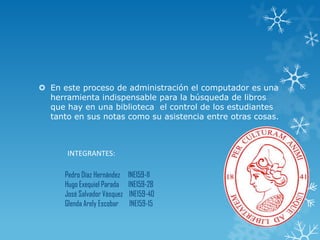  En este proceso de administración el computador es una
herramienta indispensable para la búsqueda de libros
que hay en una biblioteca el control de los estudiantes
tanto en sus notas como su asistencia entre otras cosas.
Pedro Díaz Hernández INE159-11
Hugo Exequiel Parada INE159-28
José Salvador Vásquez INE159-40
Glenda Arely Escobar INE159-15
INTEGRANTES:
 
