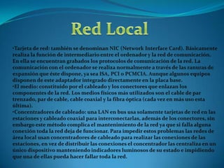 Red LocalDefinición: Una red de área local, red local o LAN (del inglés Local Área Network) es la interconexión de varios ordenadores y periféricos. Su extensión está limitada físicamente a un edificio o a un entorno de 200 metros o con repetidores podríamos llegar a la distancia de un campo de 1 kilómetro. Su aplicación más extendida es la interconexión de ordenadores personales y estaciones de trabajo en oficinas, fábricas, etc., para compartir recursos e intercambiar datos y aplicaciones. En definitiva, permite que dos o más máquinas se comuniquen.El término red local incluye tanto el hardware como el software necesario para la interconexión de los distintos dispositivos y el tratamiento de la información