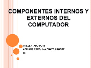 COMPONENTES INTERNOS Y EXTERNOS DEL COMPUTADOR PRESENTADO POR: ADRIANA CAROLINA OÑATE ARGOTE 8a 