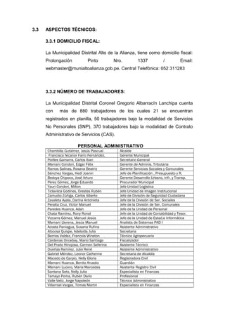 3.3 ASPECTOS TÉCNICOS:
3.3.1 DOMICILIO FISCAL:
La Municipalidad Distrital Alto de la Alianza, tiene como domicilio fiscal:
Prolongación Pinto Nro. 1337 / Email:
webmaster@munialtoalianza.gob.pe. Central Telefónica: 052 311283
3.3.2 NÚMERO DE TRABAJADORES:
La Municipalidad Distrital Coronel Gregorio Albarracín Lanchipa cuenta
con más de 880 trabajadores de los cuales 21 se encuentran
registrados en planilla, 50 trabajadores bajo la modalidad de Servicios
No Personales (SNP), 370 trabajadores bajo la modalidad de Contrato
Administrativo de Servicios (CAS).
PERSONAL ADMINISTRATIVO
Chambilla Gutiérrez, Jesús Pascual Alcalde
Francisco Nicanor Farro Fernández, Gerente Municipal
Porlles Gamarra, Carlos Iban Secretario General
Mamani Condori, Edgar Félix Gerente de Adminis. Tributaria
Ramos Salinas, Roxana Beatriz Gerente Servicios Sociales y Comunales
Sánchez Vargas, Hedí Joanin Jefe de Planificación , Presupuesto y R.
Bedoya Chipoco, José Arturo Gerente Desarrollo Urbano, Infr. y Transp.
Pérez Gómez, Jorge Eduardo Procurador Municipal
Yauri Condori, Milton Jefe Unidad Logística
Ticlavilca Godines, Orestes Rubén Jefe Unidad de Imagen Institucional
Zamudio Zúñiga, Carlos Alberto Jefe de División de Seguridad Ciudadana
Zavaleta Ayala, Darina Antonieta Jefe de la División de Ser. Sociales
Peralta Cruz, Víctor Manuel Jefe de la División de Ser. Comunales
Paredes Huanca, Adan Jefe de la Unidad de Personal
Chata Ramírez, Rony Ronal Jefe de la Unidad de Contabilidad y Tesor.
Vizcarra Gómez, Manuel Jesús Jefe de la Unidad de Estad.e Informática
Mamani Llerena, Jesús Manuel Analista de Sistemas PAD I
Acosta Paniagua, Susana Rufina Asistente Administrativo
Atoccsa Quispe, Adelaida Julia Secretaria
Berrios Valdez, Francois Winston Técnico Agropecuario
Cárdenas Oncebay, Mario Santiago Fiscalizador
Del Prado Hinojosa, Carmen Seferina Asistente Técnico
Dueñas Ramírez, Julio René Asistente Administrativo
Gabriel Méndez, Leonor Catherine Secretaria de Alcaldía
Macedo de Carpio, Nelly Gloria Registradora Civil
Mamani Huanca, Benito Arcadio Guardián
Mamani Lucero, Maria Mercedes Asistente Registro Civil
Santana Soto, Nelly Julia Especialista en Finanzas
Tamayo Poma, Rubén Darío Profesional
Valle Veliz, Jorge Napoleón Técnico Administrativo
Villarroel Vargas, Tomas Martin Especialista en Finanzas
 