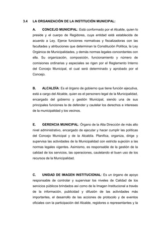 3.4 LA ORGANIZACIÓN DE LA INSTITUCIÓN MUNICIPAL:
A. CONCEJO MUNICIPAL: Está conformado por el Alcalde, quien lo
preside y el cuerpo de Regidores, cuya entidad está establecida de
acuerdo a Ley. Ejerce funciones normativas y fiscalizadoras con las
facultades y atribuciones que determinan la Constitución Política, la Ley
Orgánica de Municipalidades, y demás normas legales concordantes con
ella. Su organización, composición, funcionamiento y número de
comisiones ordinarias y especiales se rigen por el Reglamento Interno
del Concejo Municipal, el cual será determinado y aprobado por el
Concejo.
B. ALCALDÍA: Es el órgano de gobierno que tiene función ejecutiva,
está a cargo del Alcalde, quien es el personero legal de la Municipalidad,
encargado del gobierno y gestión Municipal, siendo una de sus
principales funciones la de defender y cautelar los derechos e intereses
de la municipalidad y los vecinos.
E. GERENCIA MUNICIPAL: Órgano de la Alta Dirección de más alto
nivel administrativo, encargado de ejecutar y hacer cumplir las políticas
del Concejo Municipal y de la Alcaldía. Planifica, organiza, dirige y
supervisa las actividades de la Municipalidad con estricta sujeción a las
normas legales vigentes. Asimismo, es responsable de la gestión de la
calidad de los servicios, las operaciones, cautelando el buen uso de los
recursos de la Municipalidad.
C. UNIDAD DE IMAGEN INSTITUCIONAL: Es un órgano de apoyo
responsable de controlar y supervisar los niveles de Calidad de los
servicios públicos brindados así como de la Imagen Institucional a través
de la información, publicidad y difusión de las actividades más
importantes, el desarrollo de las acciones de protocolo y de eventos
oficiales con la participación del Alcalde, regidores o representantes y la
 