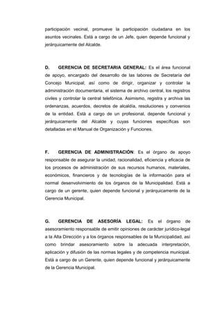 participación vecinal, promueve la participación ciudadana en los
asuntos vecinales. Está a cargo de un Jefe, quien depende funcional y
jerárquicamente del Alcalde.
D. GERENCIA DE SECRETARIA GENERAL: Es el área funcional
de apoyo, encargado del desarrollo de las labores de Secretaría del
Concejo Municipal; así como de dirigir, organizar y controlar la
administración documentaria, el sistema de archivo central, los registros
civiles y controlar la central telefónica. Asimismo, registra y archiva las
ordenanzas, acuerdos, decretos de alcaldía, resoluciones y convenios
de la entidad. Está a cargo de un profesional, depende funcional y
jerárquicamente del Alcalde y cuyas funciones específicas son
detalladas en el Manual de Organización y Funciones.
F. GERENCIA DE ADMINISTRACIÓN: Es el órgano de apoyo
responsable de asegurar la unidad, racionalidad, eficiencia y eficacia de
los procesos de administración de sus recursos humanos, materiales,
económicos, financieros y de tecnologías de la información para el
normal desenvolvimiento de los órganos de la Municipalidad. Está a
cargo de un gerente, quien depende funcional y jerárquicamente de la
Gerencia Municipal.
G. GERENCIA DE ASESORÍA LEGAL: Es el órgano de
asesoramiento responsable de emitir opiniones de carácter jurídico-legal
a la Alta Dirección y a los órganos responsables de la Municipalidad, así
como brindar asesoramiento sobre la adecuada interpretación,
aplicación y difusión de las normas legales y de competencia municipal.
Está a cargo de un Gerente, quien depende funcional y jerárquicamente
de la Gerencia Municipal.
 