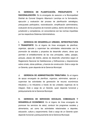H. GERENCIA DE PLANIFICACIÓN, PRESUPUESTO Y
RACIONALIZACIÓN: Es la encargada de asesorar a la Municipalidad
Distrital de Coronel Gregorio Albarracín Lanchipa en la formulación,
ejecución y evaluación del proceso de planificación estratégica,
presupuesto participativo, racionalización, simplificación administrativa,
evaluación de los proyectos de inversión pública, dentro del ámbito de su
jurisdicción y competencia, en concordancia con las normas impartidas
por los respectivos Sistemas Administrativos.
I. GERENCIA DE DESARROLLO URBANO, INFRESTRUCTURA
Y TRANSPORTE: Es el órgano de línea encargado de planificar,
organizar, ejecutar y supervisar las actividades relacionadas con la
promoción de estudios y proyectos de desarrollo urbano, obras que
permiten el embellecimiento de las vías principales, calles, pasajes,
parques, plazas del distrito, planes de desarrollo urbanístico según el
Reglamento Nacional de Habilitaciones y Edificaciones y disposiciones
sobre ornato, obras públicas, y licencia de construcción. Está a cargo de
un Gerente, quien depende de la Gerencia Municipal.
J. GERENCIA DE ADMINISTRACIÓN TRIBUTARIA: Es el órgano
de apoyo encargado de planificar, organizar, administrar, ejecutar y
supervisar las actividades de generación de recurso económicos
tributarios y no tributarios a través de las unidades orgánicas de la
integran. Está a cargo de un Gerente, quien depende funcional y
jerárquicamente de la Gerencia Municipal.
K. GERENCIA DE SERVICIOS SOCIALES, COMUNALES Y
DESARROLLO ECONÓMICO: Es el órgano de línea encargado de
promover los servicios de salud, conducir los programas sociales y
alimentarios, así como las actividades relacionadas a deportes,
educación, cultura y esparcimiento. Está a cargo de un Gerente quien
depende funcional y jerárquicamente de la Gerencia Municipal.
 