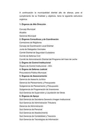 A continuación la municipalidad distrital alto de alianza, para el
cumplimiento de su finalidad y objetivos, tiene la siguiente estructura
orgánica:
1. Órganos de Alta Dirección
Concejo Municipal
Alcaldía
Gerencia Municipal
2. Órganos Consultivos y de Coordinación
Comisiones de Regidores
Consejo de Coordinación Local Distrital
Junta de Delegados Vecinales
Comité Distrital de Seguridad Ciudadana
Comité de Defensa Civil
Comité de Administración Distrital del Programa del Vaso de Leche
3. Órgano de Control Institucional
Órgano de Control Institucional – OCI.
4. Órgano de Defensa Judicial
Procuraduría Pública Municipal.
5. Órganos de Asesoramiento
Gerencia de Asesoría Jurídica
Gerencia de Planeamiento y Presupuesto
Subgerencia de Planeamiento y Presupuesto
Subgerencia de Programación de Inversiones
Sub Gerencia de Supervisión y Liquidación de Obras
6. Órganos de Apoyo
Sub Gerencia de Secretaría General e Imagen Institucional
Sub Gerencia de Administración Tributaria
Gerencia de Administración
Sub Gerencia de Personal
Sub Gerencia de Abastecimiento
Sub Gerencia de Contabilidad y Tesorería
Sub Gerencia de Tecnologías de Información
 