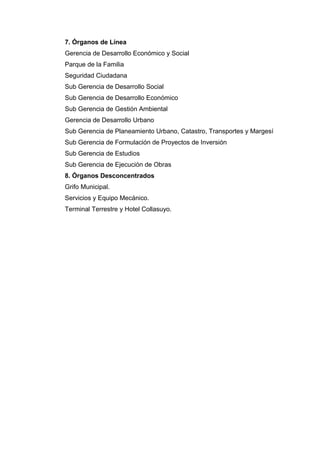 7. Órganos de Línea
Gerencia de Desarrollo Económico y Social
Parque de la Familia
Seguridad Ciudadana
Sub Gerencia de Desarrollo Social
Sub Gerencia de Desarrollo Económico
Sub Gerencia de Gestión Ambiental
Gerencia de Desarrollo Urbano
Sub Gerencia de Planeamiento Urbano, Catastro, Transportes y Margesí
Sub Gerencia de Formulación de Proyectos de Inversión
Sub Gerencia de Estudios
Sub Gerencia de Ejecución de Obras
8. Órganos Desconcentrados
Grifo Municipal.
Servicios y Equipo Mecánico.
Terminal Terrestre y Hotel Collasuyo.
 
