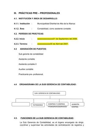 III. PRÁCTICAS PRE – PROFESIONALES
4.1. INSTITUCIÓN Y ÁREA DE DESARROLLO:
4.1.1. Institución : Municipalidad Distrital de Alto de la Alianza
4.1.2. Área : Contabilidad, como asistente contable.
4.2. PERÍODO DE PRÁCTICAS:
4.2.2. Inicio : xxxxxxxxxxxxxxxx01 de Septiembre del 2006.
4.2.3. Término : xxxxxxxxxxxxx30 de Abril del 2007.
4.3 ASIGNACIÓN DE PUESTOS:
Sub gerente de contabilidad
Asistente contable
Asistente contable II
Auxiliar contable
Practicante pre- profesional.
4.4 ORGANIGRAMA DE LA SUB GERENCIA DE CONTABILIDAD:
4.5. FUNCIONES DE LA SUB GERENCIA DE CONTABILIDAD:
La Sub Gerencia de Contabilidad, es el órgano encargado de dirigir,
coordinar y supervisar las actividades de centralización de registros y
SUB- GERENCIA DE CONTABILIDAD
PATRIMONIO
COMPRAS Y COMPRAS
YYSWSERVICIOSERVICIOS
ALMACÉN
CENTRAL
 