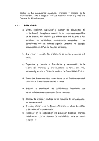 control de las operaciones contables, ingresos y egresos de la
municipalidad. Está a cargo de un Sub Gerente, quien depende del
Gerente de Administración.
4.5.1 FUNCIONES:
a) Dirigir, coordinar, supervisar y evaluar las actividades de
contabilización de registros y control de las operaciones contables
de la entidad, las mismas que deben estar de acuerdo a los
principios de contabilidad generalmente aceptados, y en
conformidad con las normas vigentes utilizando los códigos
establecidos en el Plan de Cuentas aprobado.
b) Supervisar y controlar los análisis de los gastos y cuentas del
activo.
c) Supervisar y controlar la formulación y presentación de la
información financiera y presupuestaria en forma trimestral,
semestral y anual a la Dirección Nacional de Contabilidad Pública.
d) Supervisar la preparación y presentación de las Declaraciones del
PDT 621 -IGV renta mensual ante la SUNAT.
e) Efectuar la conciliación de compromisos financieros con
compromisos presupuestarios en forma mensual.
f) Efectuar la revisión y análisis de los balances de comprobación,
en forma mensual.
g) Controlar el archivo de los Estados Financieros, Libros Contables
y documentación sustentatoria.
h) Participar en la elaboración y/o proponer directivas internas
relacionadas con el sistema de contabilidad para su mejor
integración.
 