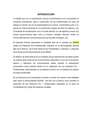 INTRODUCCIÓN
A medida que uno va adquiriendo nuevos conocimientos en la universidad es
necesario practicarlos, bajo la supervisión de los profesionales del área de
trabajo en donde uno ha de desempeñarse la carrera Universitaria junto a un
aporte de criterio personal en circunstancias propias del área de logística, con
la finalidad de familiarizarse con el mundo laboral, lo cual significa cumplir con
ciertos requerimientos tales como un horario, entregar informes, recibir en
forma adecuada las recomendaciones que los jefes entreguen, etc.
El presente informe representa el resultado final de un periodo de XXXXX
meses de Prácticas Pre–Profesionales realizado en la Municipalidad Distrital
Alto de la Alianza de la Sub Gerencia de Contabilidad y Tesorería, y depende
de la Gerencia de Administración de la MDAA.
El objetivo de este informe es el resultado de las experiencias de haber puesto
en práctica gran parte de los conocimientos adquiridos en pro de mi formación
laboral y relacionar los conocimientos dados durante la preparación
universitaria como también dentro de la realización de mis prácticas Pre –
Profesionales, plasmándola en el presente informe con la finalidad de obtener
el Grado de Bachiller.
En el transcurso de la exposición se dará a conocer de manera más detallada
todo sobre la Municipalidad Distrital del Alto de la Alianza como también el
desarrollo de las Prácticas Pre – Profesionales realizadas en el área de
Contabilidad con Cargo de Asistente contable.
 
