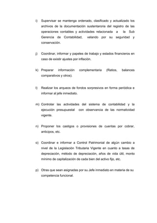 i) Supervisar se mantenga ordenado, clasificado y actualizado los
archivos de la documentación sustentaroria del registro de las
operaciones contables y actividades relacionada a la Sub
Gerencia de Contabilidad, velando por su seguridad y
conservación.
j) Coordinar, informar y papeles de trabajo y estados financieros en
caso de existir ajustes por inflación.
k) Preparar información complementaria (Ratios, balances
comparativos y otros).
l) Realizar los arqueos de fondos sorpresivos en forma periódica e
informar al jefe inmediato.
m) Controlar las actividades del sistema de contabilidad y la
ejecución presupuestal con observancia de las normatividad
vigente.
n) Proponer los castigos o provisiones de cuentas por cobrar,
anticipos, etc.
o) Coordinar e informar a Control Patrimonial de algún cambio a
nivel de la Legislación Tributaria Vigente en cuanto a tasas de
depreciación, método de depreciación, años de vida útil, monto
mínimo de capitalización de cada bien del activo fijo, etc.
p) Otras que sean asignadas por su Jefe inmediato en materia de su
competencia funcional.
 