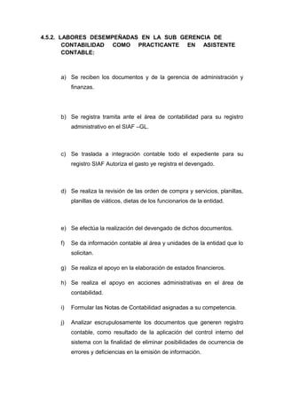 4.5.2. LABORES DESEMPEÑADAS EN LA SUB GERENCIA DE
CONTABILIDAD COMO PRACTICANTE EN ASISTENTE
CONTABLE:
a) Se reciben los documentos y de la gerencia de administración y
finanzas.
b) Se registra tramita ante el área de contabilidad para su registro
administrativo en el SIAF –GL.
c) Se traslada a integración contable todo el expediente para su
registro SIAF Autoriza el gasto ye registra el devengado.
d) Se realiza la revisión de las orden de compra y servicios, planillas,
planillas de viáticos, dietas de los funcionarios de la entidad.
e) Se efectúa la realización del devengado de dichos documentos.
f) Se da información contable al área y unidades de la entidad que lo
solicitan.
g) Se realiza el apoyo en la elaboración de estados financieros.
h) Se realiza el apoyo en acciones administrativas en el área de
contabilidad.
i) Formular las Notas de Contabilidad asignadas a su competencia.
j) Analizar escrupulosamente los documentos que generen registro
contable, como resultado de la aplicación del control interno del
sistema con la finalidad de eliminar posibilidades de ocurrencia de
errores y deficiencias en la emisión de información.
 