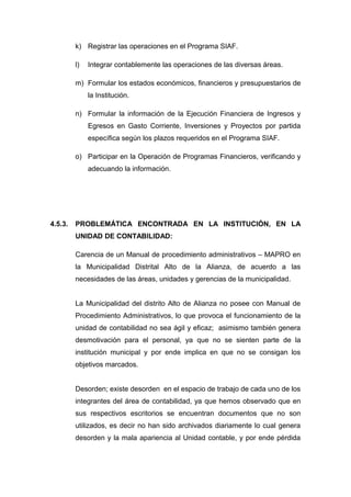 k) Registrar las operaciones en el Programa SIAF.
l) Integrar contablemente las operaciones de las diversas áreas.
m) Formular los estados económicos, financieros y presupuestarios de
la Institución.
n) Formular la información de la Ejecución Financiera de Ingresos y
Egresos en Gasto Corriente, Inversiones y Proyectos por partida
específica según los plazos requeridos en el Programa SIAF.
o) Participar en la Operación de Programas Financieros, verificando y
adecuando la información.
4.5.3. PROBLEMÁTICA ENCONTRADA EN LA INSTITUCIÓN, EN LA
UNIDAD DE CONTABILIDAD:
Carencia de un Manual de procedimiento administrativos – MAPRO en
la Municipalidad Distrital Alto de la Alianza, de acuerdo a las
necesidades de las áreas, unidades y gerencias de la municipalidad.
La Municipalidad del distrito Alto de Alianza no posee con Manual de
Procedimiento Administrativos, lo que provoca el funcionamiento de la
unidad de contabilidad no sea ágil y eficaz; asimismo también genera
desmotivación para el personal, ya que no se sienten parte de la
institución municipal y por ende implica en que no se consigan los
objetivos marcados.
Desorden; existe desorden en el espacio de trabajo de cada uno de los
integrantes del área de contabilidad, ya que hemos observado que en
sus respectivos escritorios se encuentran documentos que no son
utilizados, es decir no han sido archivados diariamente lo cual genera
desorden y la mala apariencia al Unidad contable, y por ende pérdida
 