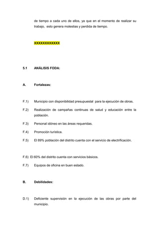 de tiempo a cada uno de ellos, ya que en el momento de realizar su
trabajo, esto genera molestias y perdida de tiempo.
XXXXXXXXXXXX
5.1 ANÁLISIS FODA:
A. Fortalezas:
F.1) Municipio con disponibilidad presupuestal para la ejecución de obras.
F.2) Realización de campañas continuas de salud y educación entre la
población.
F.3) Personal idóneo en las áreas requeridas.
F.4) Promoción turística.
F.5) El 89% población del distrito cuenta con el servicio de electrificación.
F.6) El 60% del distrito cuenta con servicios básicos.
F.7) Equipos de oficina en buen estado.
B. Debilidades:
D.1) Deficiente supervisión en la ejecución de las obras por parte del
municipio.
 