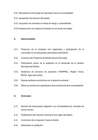 D.2) Morosidad en el de pago de impuestos hacia la municipalidad.
D.3) Apropiación de terrenos del estado.
D.4) Ocupación de viviendas en áreas de riesgo y vulnerabilidad.
D.5) Infraestructura con espacios limitados en las áreas de trabajo.
C. Oportunidades:
O.1) Presencia de la sociedad civil organizada y participación de la
comunidad en el presupuesto participativo del Distrito.
O.2) Incentivos de Programa de Modernización Municipal.
O.3) Participación activa de la población en el desarrollo de la Gestión
Municipal del Distrito.
O.4) Existencia de concurso de proyectos: FONIPREL, Región Tacna,
MVCS, Agua para todos.
O.5) Nuevas políticas económicas con el gobierno entrante.
O.6) Oferta de eventos de capacitación para el personal de la municipalidad.
D. Amenazas:
A.1) Recorte del presupuesto asignado a la municipalidad por concepto de
Canon minero.
A.2) Proliferación del comercio informal en las calles del distrito.
A.3) Incremento de la migración hacia el distrito.
A.4) Desempleo en población.
 