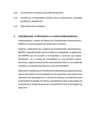 A.5) Incremento de invasiones para tráfico de terrenos.
A.6) Aumento de enfermedades sociales como la delincuencia, pandillaje,
prostitución, drogadicción.
A.7) Descontento de la población.
V. CONTRIBUCIÓN O PROPUESTA A LA INSTITUCIÓN MUNICIPAL
Implementación y diseño del Manual de Procedimientos Administrativos -
MAPRO en la Municipalidad del Distrito Alto de Alianza.
Creación y elaboración de un Manual de procedimientos administrativos –
MAPRO, específicamente para la Unidad de contabilidad, la elaboración
del MAPRO sea de acuerdo a la necesidad y funciones que realiza
diariamente en la Unidad de Contabilidad; Lo cual permitirá mejorar
dinamizar y agilizar procedimientos administrativos tanto en los asistentes
contables y el personal que labora en área de contabilidad.
Elaboración del Manual de Procedimiento Administrativo específicamente;
para la Sub Gerencia de Contabilidad, en los siguientes casos tales como:
realización del devengado de un servicio no personal, procedimiento para
el devengado de planilla de viáticos, procedimiento para el devengado de
la planilla de la unidad de personal y procedimiento para el devengado de
caja chica.
 