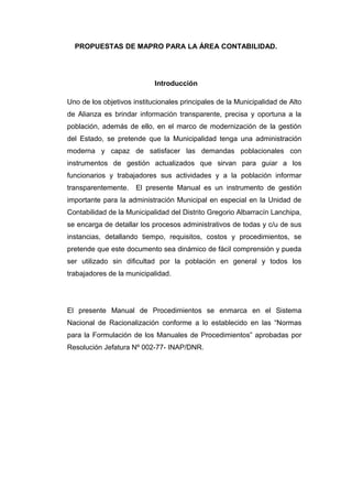 PROPUESTAS DE MAPRO PARA LA ÁREA CONTABILIDAD.
Introducción
Uno de los objetivos institucionales principales de la Municipalidad de Alto
de Alianza es brindar información transparente, precisa y oportuna a la
población, además de ello, en el marco de modernización de la gestión
del Estado, se pretende que la Municipalidad tenga una administración
moderna y capaz de satisfacer las demandas poblacionales con
instrumentos de gestión actualizados que sirvan para guiar a los
funcionarios y trabajadores sus actividades y a la población informar
transparentemente. El presente Manual es un instrumento de gestión
importante para la administración Municipal en especial en la Unidad de
Contabilidad de la Municipalidad del Distrito Gregorio Albarracín Lanchipa,
se encarga de detallar los procesos administrativos de todas y c/u de sus
instancias, detallando tiempo, requisitos, costos y procedimientos, se
pretende que este documento sea dinámico de fácil comprensión y pueda
ser utilizado sin dificultad por la población en general y todos los
trabajadores de la municipalidad.
El presente Manual de Procedimientos se enmarca en el Sistema
Nacional de Racionalización conforme a lo establecido en las “Normas
para la Formulación de los Manuales de Procedimientos” aprobadas por
Resolución Jefatura Nº 002-77- INAP/DNR.
 