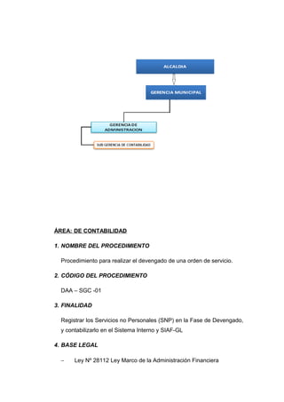 ÁREA: DE CONTABILIDAD
1. NOMBRE DEL PROCEDIMIENTO
Procedimiento para realizar el devengado de una orden de servicio.
2. CÓDIGO DEL PROCEDIMIENTO
DAA – SGC -01
3. FINALIDAD
Registrar los Servicios no Personales (SNP) en la Fase de Devengado,
y contabilizarlo en el Sistema Interno y SIAF-GL
4. BASE LEGAL
− Ley Nº 28112 Ley Marco de la Administración Financiera
 