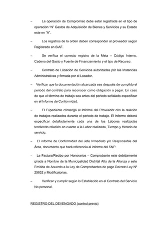 − La operación de Compromiso debe estar registrada en el tipo de
operación “N” Gastos de Adquisición de Bienes y Servicios y su Estado
este en “A”.
− Los registros de la orden deben corresponder al proveedor según
Registrado en SIAF.
− Se verifica el correcto registro de la Meta – Código Interno,
Cadena del Gasto y Fuente de Financiamiento y el tipo de Recurso.
− Contrato de Locación de Servicios autorizadas por las Instancias
Administrativas y firmada por el Locador.
− Verificar que la documentación alcanzada sea después de cumplido el
periodo del contrato para reconocer como obligación a pagar. En caso
de que el término de trabajo sea antes del periodo señalado especificar
en el Informe de Conformidad.
− El Expediente contenga el Informe del Proveedor con la relación
de trabajos realizados durante el periodo de trabajo. El Informe deberá
especificar detalladamente cada una de las Labores realizadas
tendiendo relación en cuanto a la Labor realizada, Tiempo y Horario de
servicio.
− El informe de Conformidad del Jefe Inmediato y/o Responsable del
Área, documento que hará referencia al informe del SNP.
− La Factura/Recibo por Honorarios – Comprobante este debidamente
girada a Nombre de la Municipalidad Distrital Alto de la Alianza y este
Emitida de Acuerdo a la Ley de Comprobantes de pago Decreto Ley Nº
25632 y Modificatorias.
− Verificar y cumplir según lo Establecido en el Contrato del Servicio
No personal.
REGISTRO DEL DEVENGADO (control previo)
 
